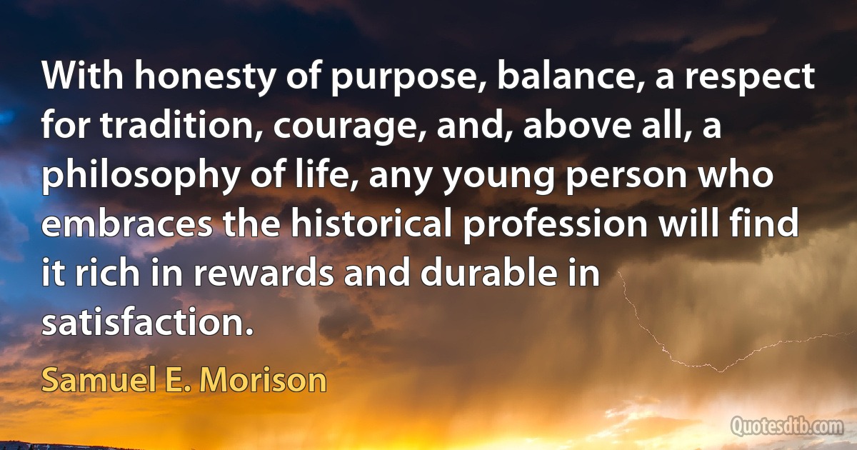 With honesty of purpose, balance, a respect for tradition, courage, and, above all, a philosophy of life, any young person who embraces the historical profession will find it rich in rewards and durable in satisfaction. (Samuel E. Morison)