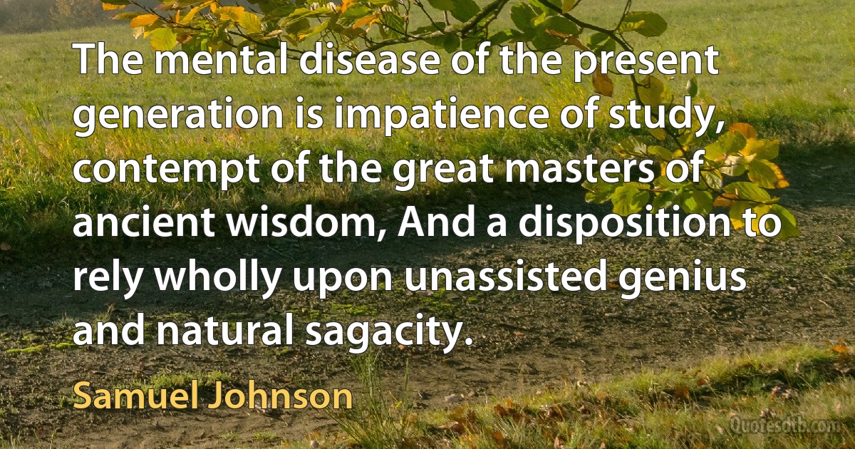 The mental disease of the present generation is impatience of study, contempt of the great masters of ancient wisdom, And a disposition to rely wholly upon unassisted genius and natural sagacity. (Samuel Johnson)