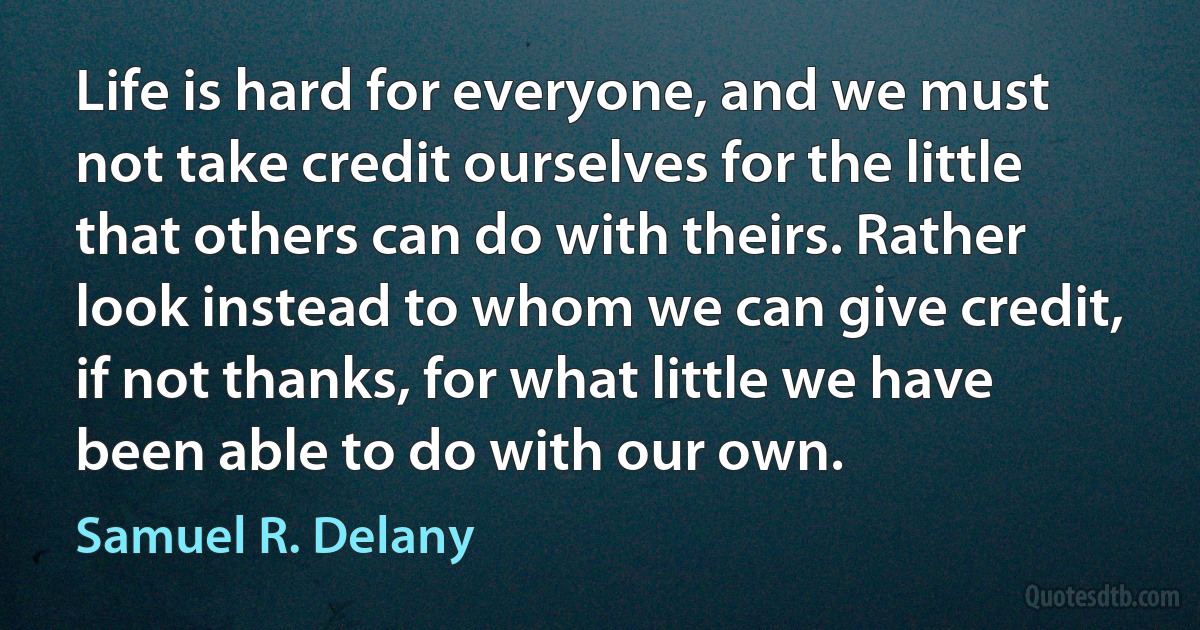 Life is hard for everyone, and we must not take credit ourselves for the little that others can do with theirs. Rather look instead to whom we can give credit, if not thanks, for what little we have been able to do with our own. (Samuel R. Delany)