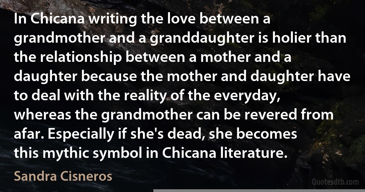 In Chicana writing the love between a grandmother and a granddaughter is holier than the relationship between a mother and a daughter because the mother and daughter have to deal with the reality of the everyday, whereas the grandmother can be revered from afar. Especially if she's dead, she becomes this mythic symbol in Chicana literature. (Sandra Cisneros)