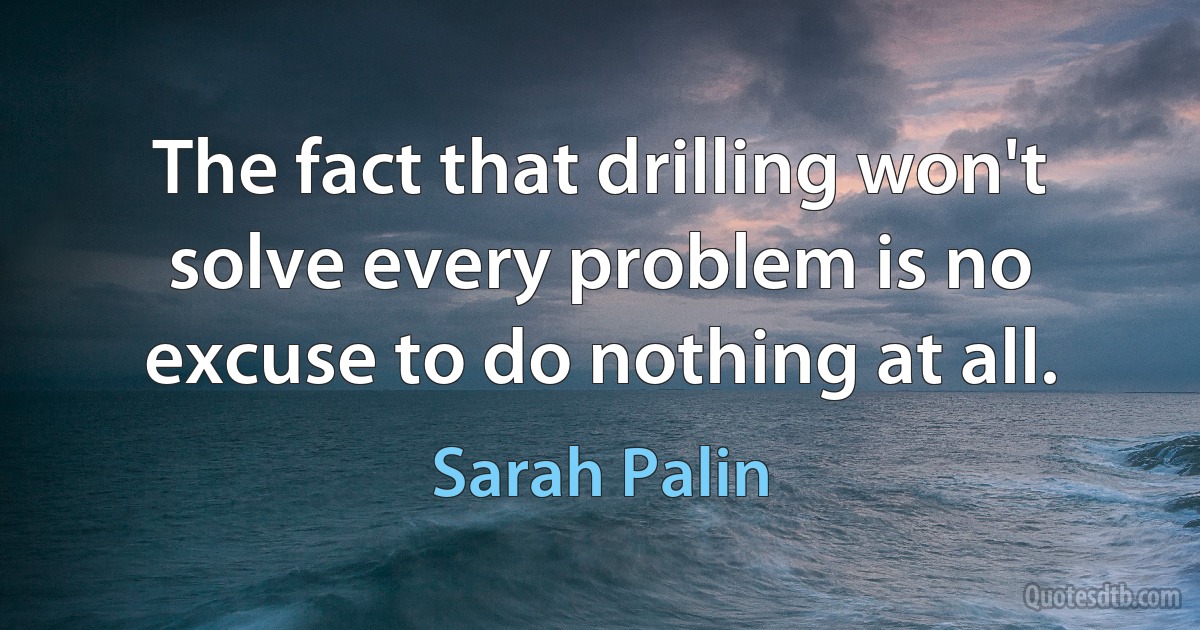 The fact that drilling won't solve every problem is no excuse to do nothing at all. (Sarah Palin)