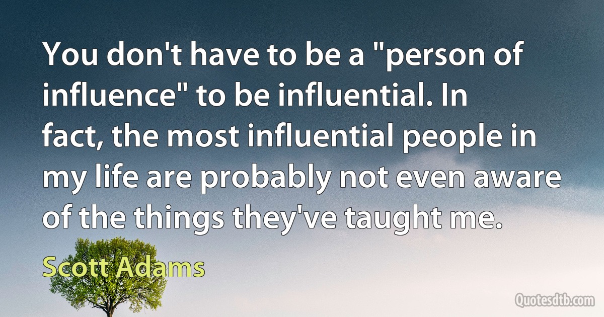 You don't have to be a "person of influence" to be influential. In fact, the most influential people in my life are probably not even aware of the things they've taught me. (Scott Adams)