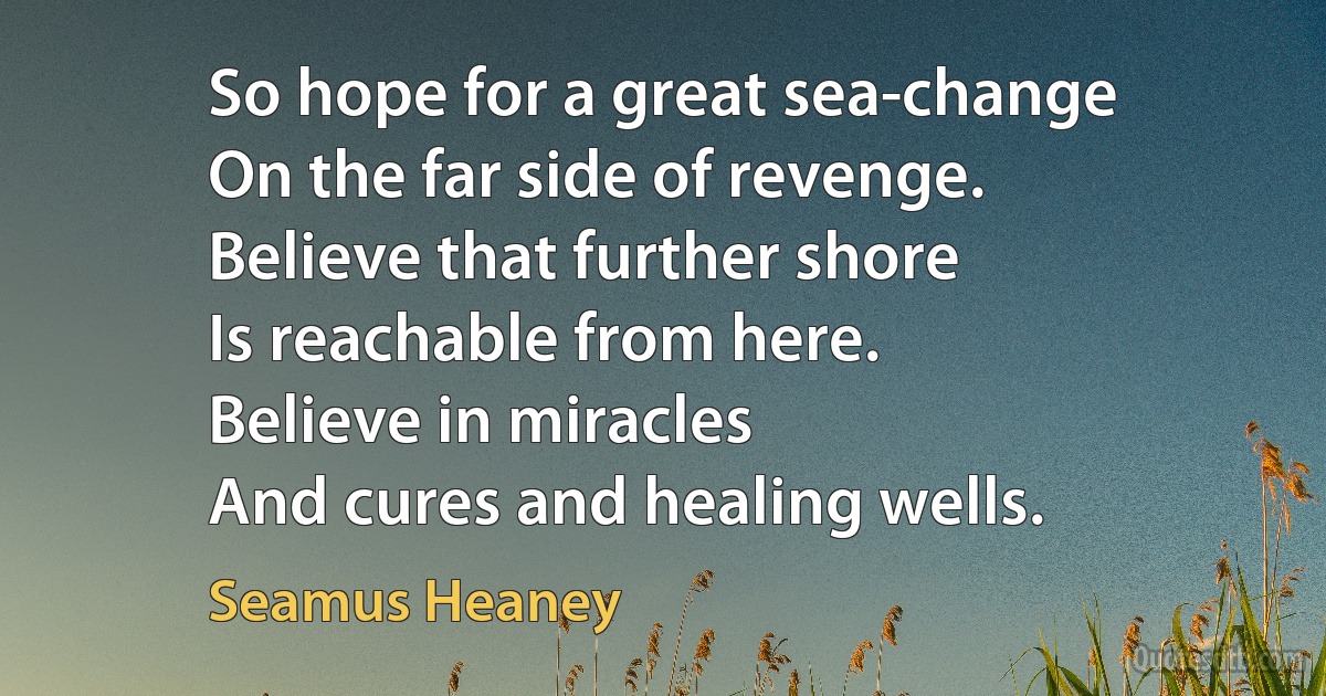 So hope for a great sea-change
On the far side of revenge.
Believe that further shore
Is reachable from here.
Believe in miracles
And cures and healing wells. (Seamus Heaney)