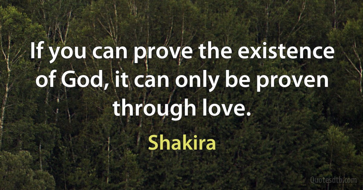 If you can prove the existence of God, it can only be proven through love. (Shakira)