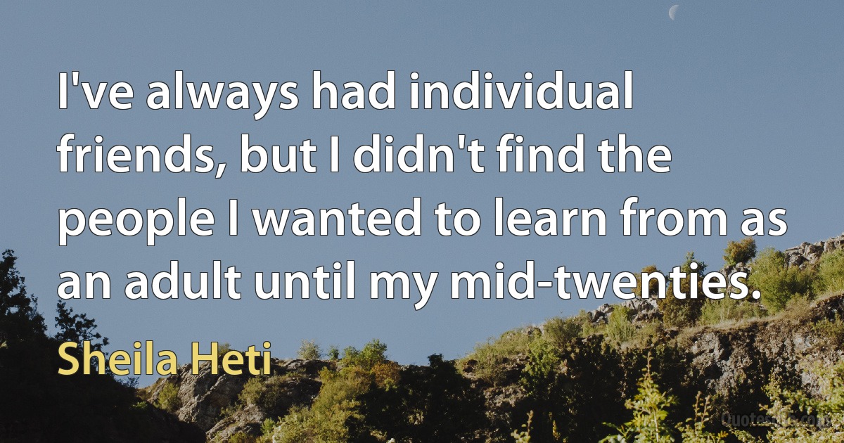 I've always had individual friends, but I didn't find the people I wanted to learn from as an adult until my mid-twenties. (Sheila Heti)