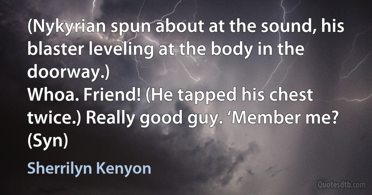 (Nykyrian spun about at the sound, his blaster leveling at the body in the doorway.)
Whoa. Friend! (He tapped his chest twice.) Really good guy. ‘Member me? (Syn) (Sherrilyn Kenyon)