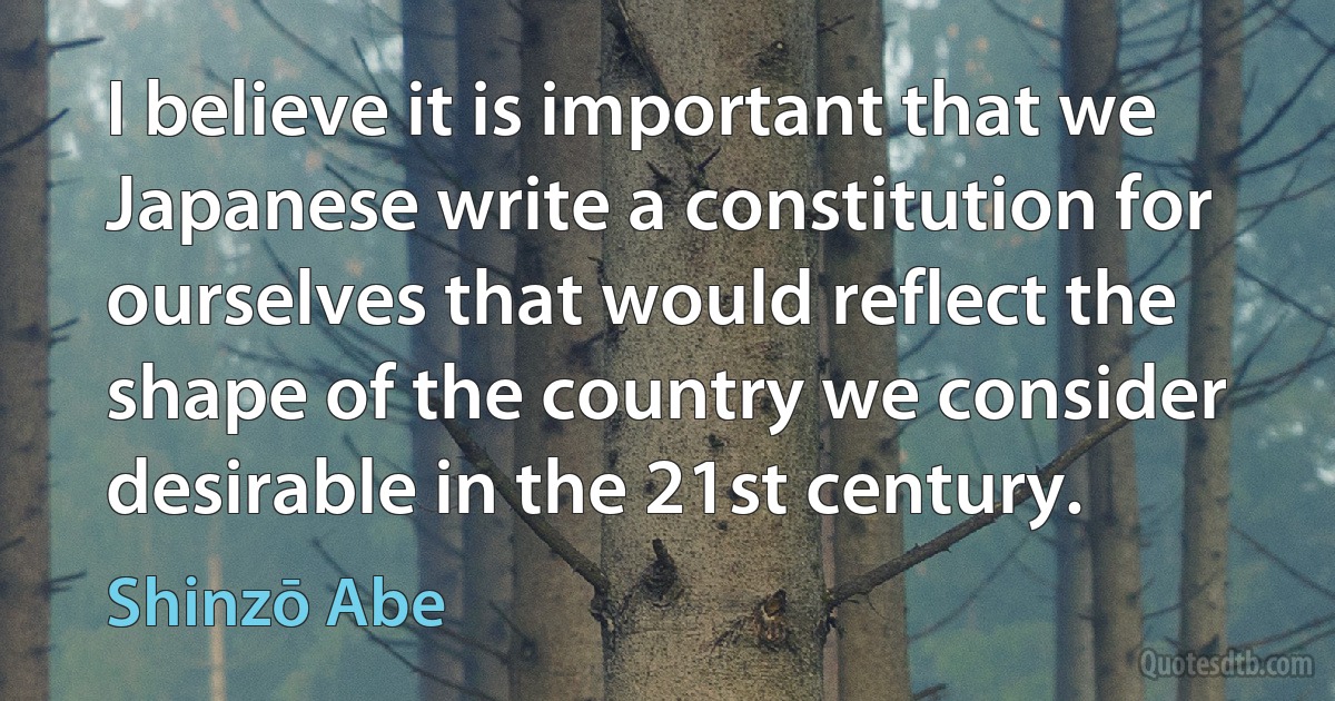 I believe it is important that we Japanese write a constitution for ourselves that would reflect the shape of the country we consider desirable in the 21st century. (Shinzō Abe)