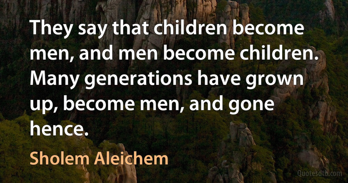 They say that children become men, and men become children. Many generations have grown up, become men, and gone hence. (Sholem Aleichem)