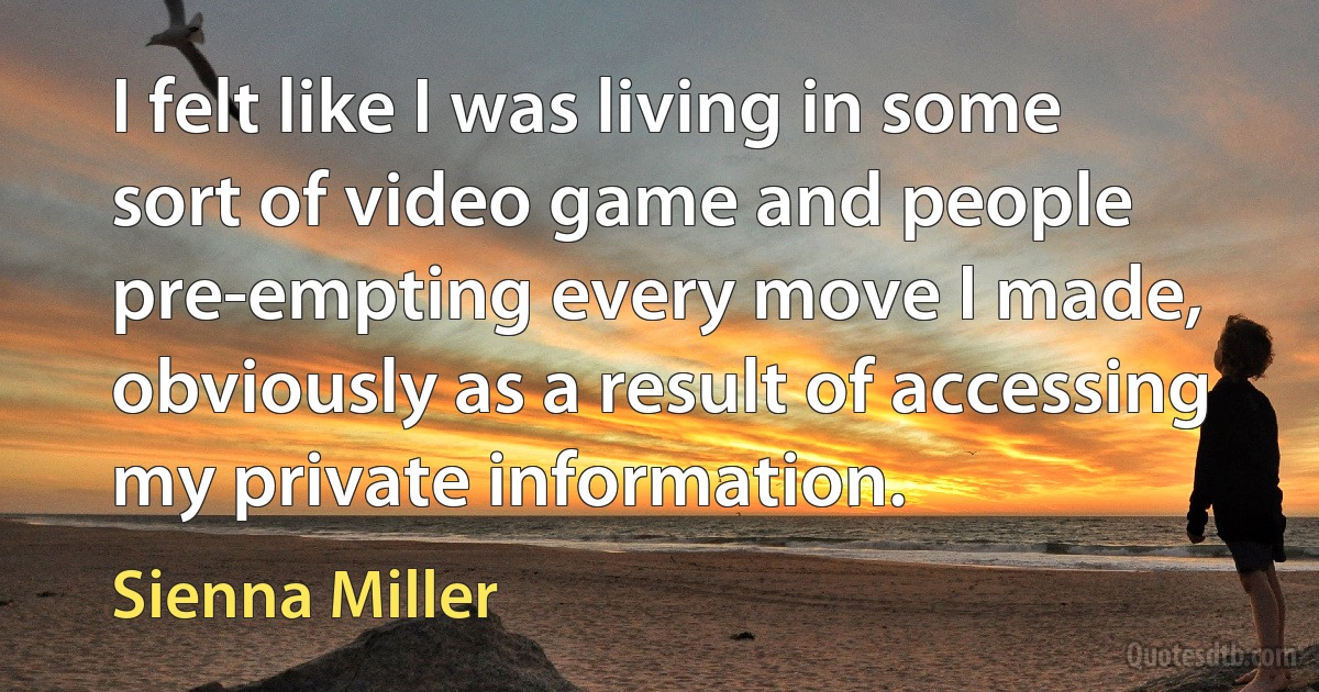 I felt like I was living in some sort of video game and people pre-empting every move I made, obviously as a result of accessing my private information. (Sienna Miller)