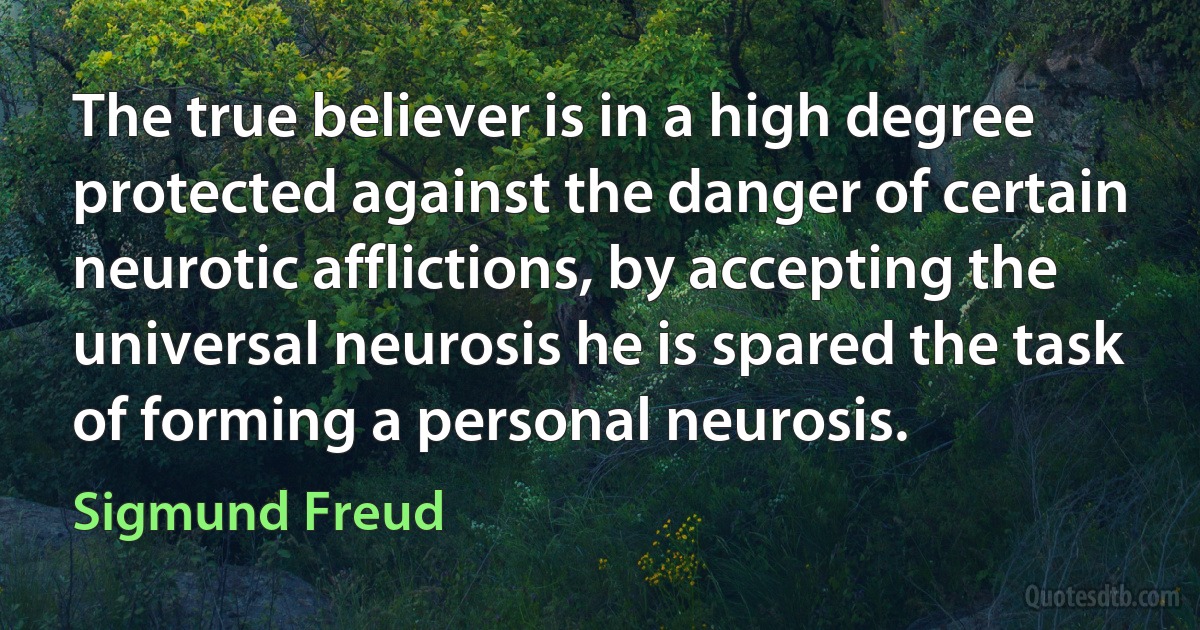 The true believer is in a high degree protected against the danger of certain neurotic afflictions, by accepting the universal neurosis he is spared the task of forming a personal neurosis. (Sigmund Freud)