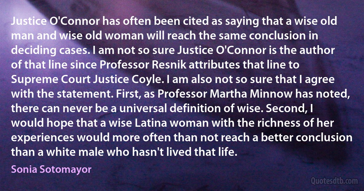 Justice O'Connor has often been cited as saying that a wise old man and wise old woman will reach the same conclusion in deciding cases. I am not so sure Justice O'Connor is the author of that line since Professor Resnik attributes that line to Supreme Court Justice Coyle. I am also not so sure that I agree with the statement. First, as Professor Martha Minnow has noted, there can never be a universal definition of wise. Second, I would hope that a wise Latina woman with the richness of her experiences would more often than not reach a better conclusion than a white male who hasn't lived that life. (Sonia Sotomayor)