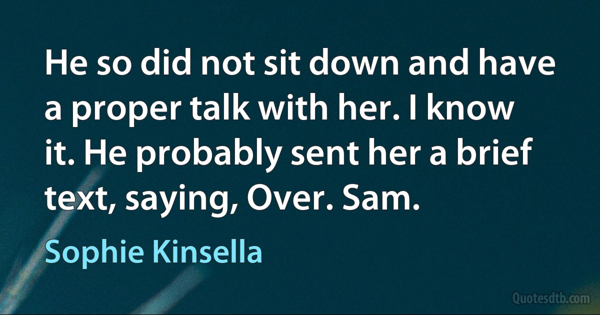 He so did not sit down and have a proper talk with her. I know it. He probably sent her a brief text, saying, Over. Sam. (Sophie Kinsella)