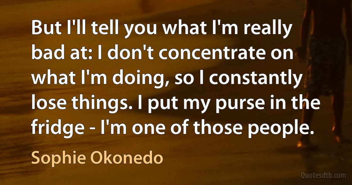 But I'll tell you what I'm really bad at: I don't concentrate on what I'm doing, so I constantly lose things. I put my purse in the fridge - I'm one of those people. (Sophie Okonedo)