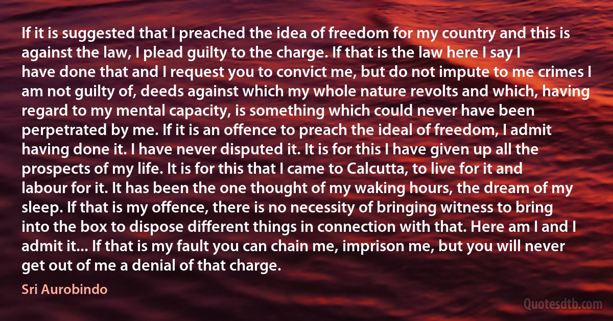 If it is suggested that I preached the idea of freedom for my country and this is against the law, I plead guilty to the charge. If that is the law here I say I have done that and I request you to convict me, but do not impute to me crimes I am not guilty of, deeds against which my whole nature revolts and which, having regard to my mental capacity, is something which could never have been perpetrated by me. If it is an offence to preach the ideal of freedom, I admit having done it. I have never disputed it. It is for this I have given up all the prospects of my life. It is for this that I came to Calcutta, to live for it and labour for it. It has been the one thought of my waking hours, the dream of my sleep. If that is my offence, there is no necessity of bringing witness to bring into the box to dispose different things in connection with that. Here am I and I admit it... If that is my fault you can chain me, imprison me, but you will never get out of me a denial of that charge. (Sri Aurobindo)