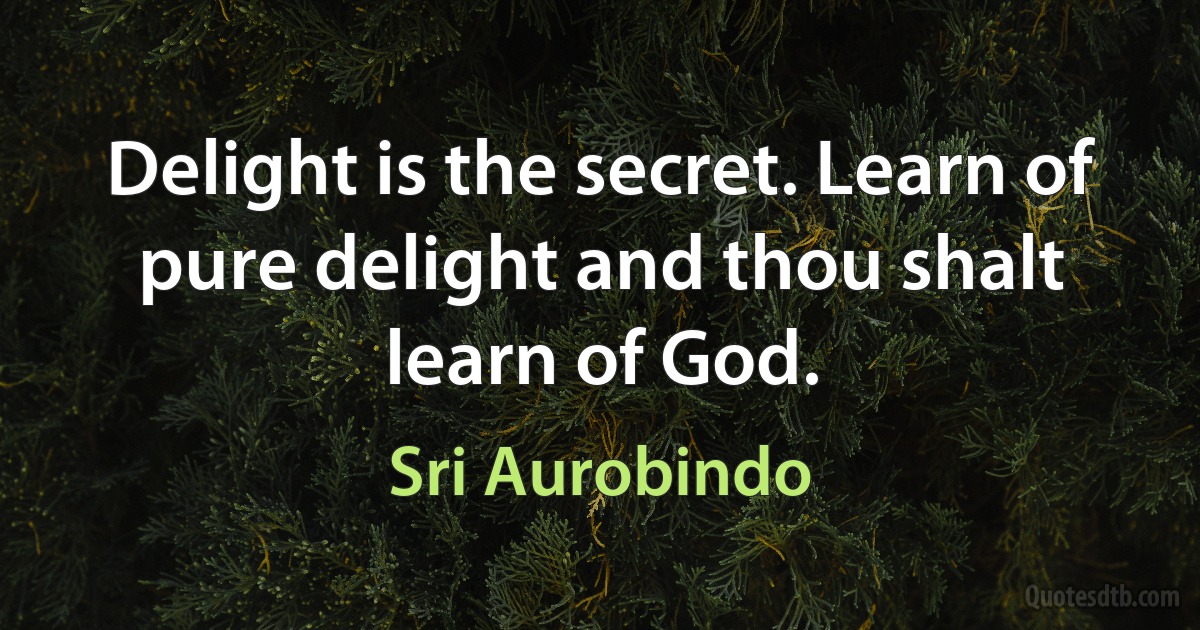 Delight is the secret. Learn of pure delight and thou shalt learn of God. (Sri Aurobindo)