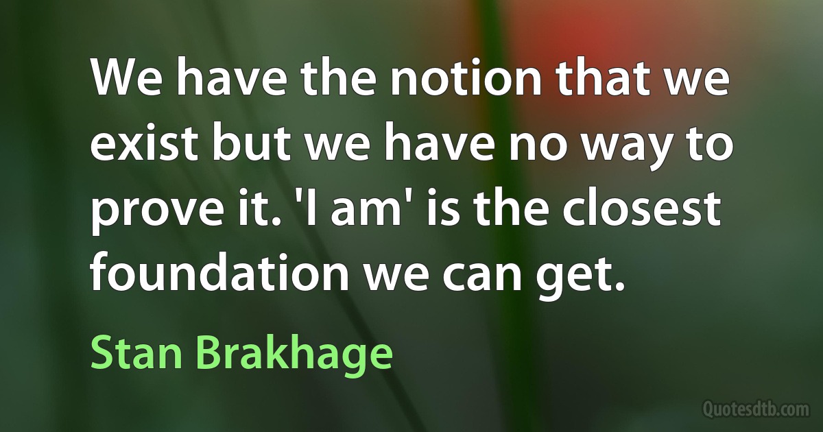 We have the notion that we exist but we have no way to prove it. 'I am' is the closest foundation we can get. (Stan Brakhage)