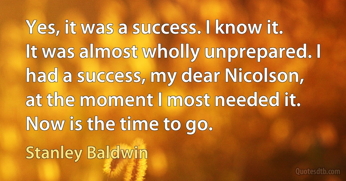 Yes, it was a success. I know it. It was almost wholly unprepared. I had a success, my dear Nicolson, at the moment I most needed it. Now is the time to go. (Stanley Baldwin)