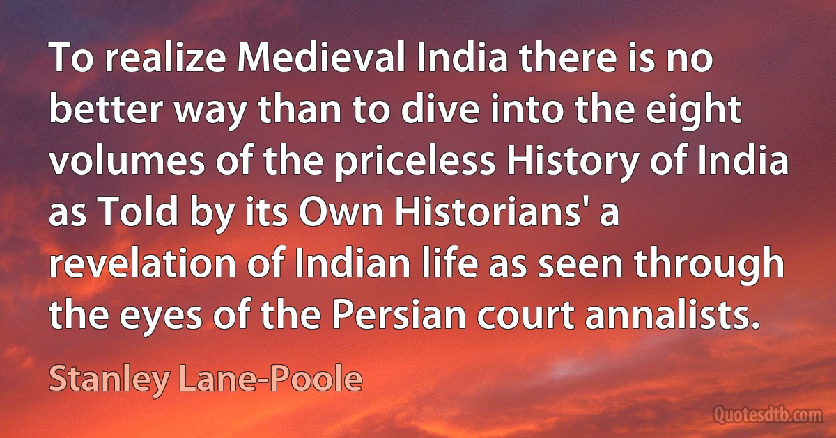 To realize Medieval India there is no better way than to dive into the eight volumes of the priceless History of India as Told by its Own Historians' a revelation of Indian life as seen through the eyes of the Persian court annalists. (Stanley Lane-Poole)