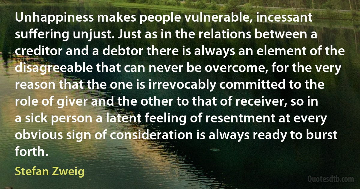 Unhappiness makes people vulnerable, incessant suffering unjust. Just as in the relations between a creditor and a debtor there is always an element of the disagreeable that can never be overcome, for the very reason that the one is irrevocably committed to the role of giver and the other to that of receiver, so in a sick person a latent feeling of resentment at every obvious sign of consideration is always ready to burst forth. (Stefan Zweig)