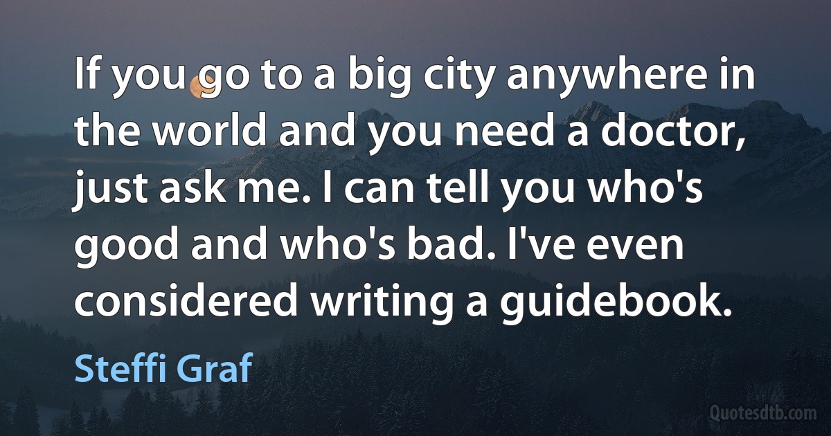 If you go to a big city anywhere in the world and you need a doctor, just ask me. I can tell you who's good and who's bad. I've even considered writing a guidebook. (Steffi Graf)