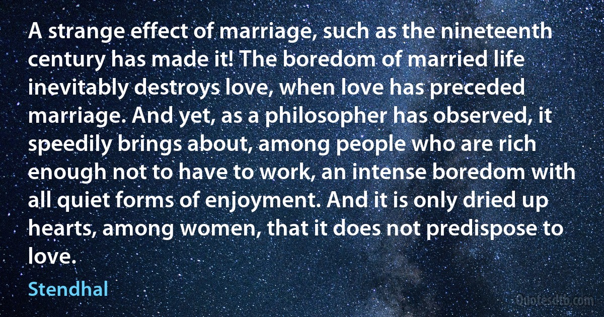 A strange effect of marriage, such as the nineteenth century has made it! The boredom of married life inevitably destroys love, when love has preceded marriage. And yet, as a philosopher has observed, it speedily brings about, among people who are rich enough not to have to work, an intense boredom with all quiet forms of enjoyment. And it is only dried up hearts, among women, that it does not predispose to love. (Stendhal)