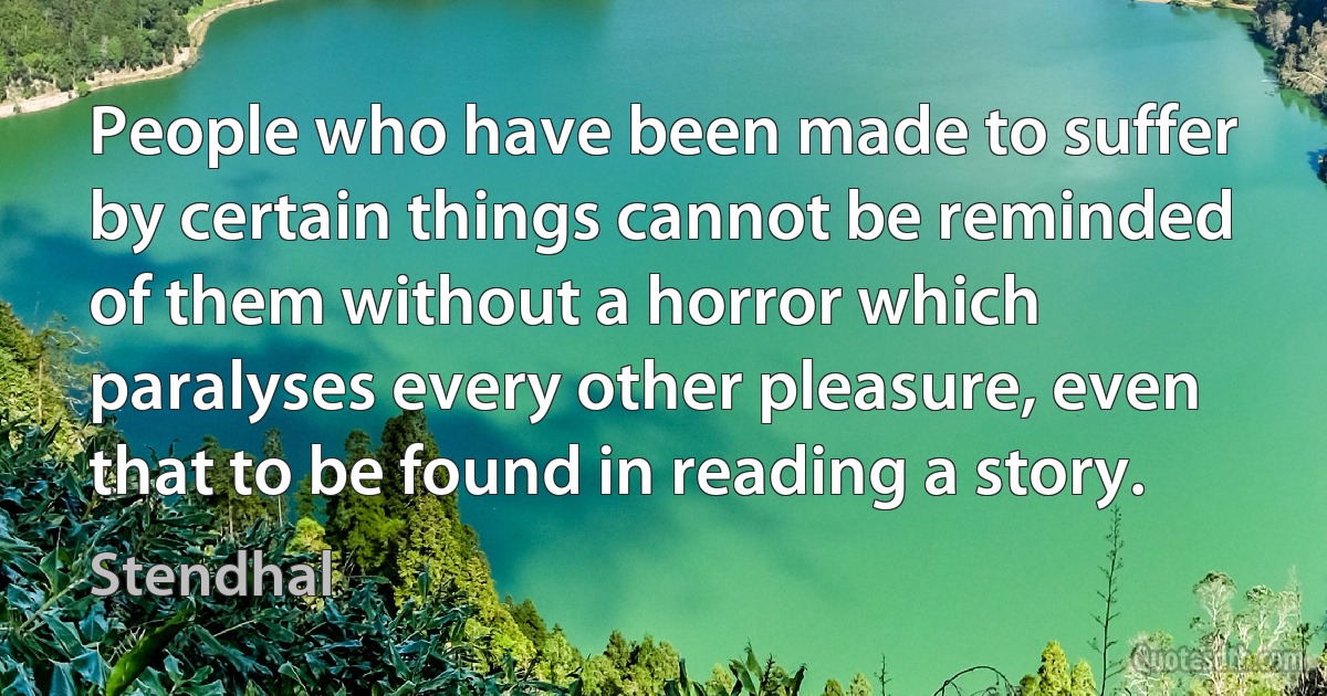 People who have been made to suffer by certain things cannot be reminded of them without a horror which paralyses every other pleasure, even that to be found in reading a story. (Stendhal)