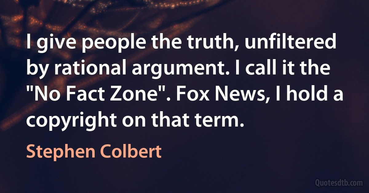 I give people the truth, unfiltered by rational argument. I call it the "No Fact Zone". Fox News, I hold a copyright on that term. (Stephen Colbert)