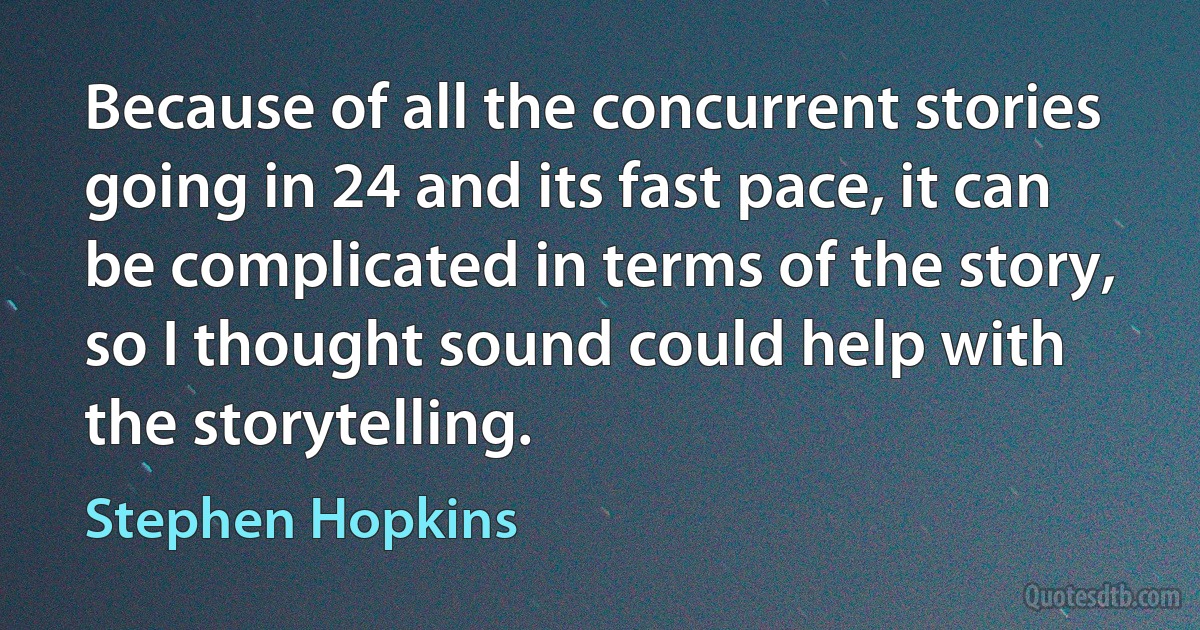 Because of all the concurrent stories going in 24 and its fast pace, it can be complicated in terms of the story, so I thought sound could help with the storytelling. (Stephen Hopkins)