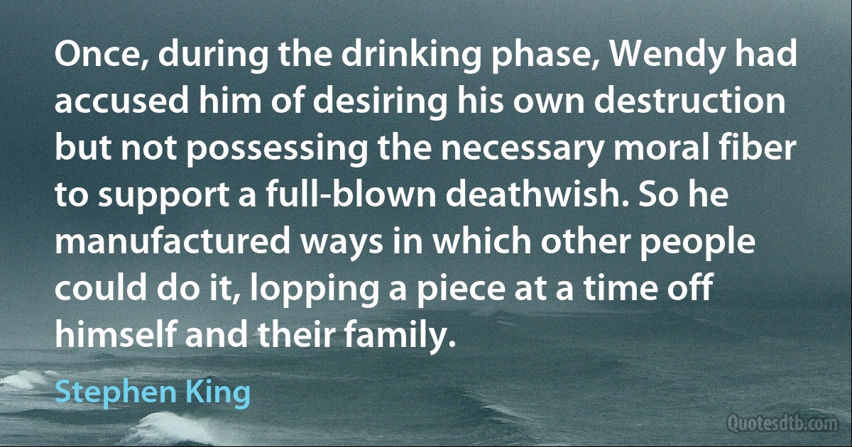 Once, during the drinking phase, Wendy had accused him of desiring his own destruction but not possessing the necessary moral fiber to support a full-blown deathwish. So he manufactured ways in which other people could do it, lopping a piece at a time off himself and their family. (Stephen King)