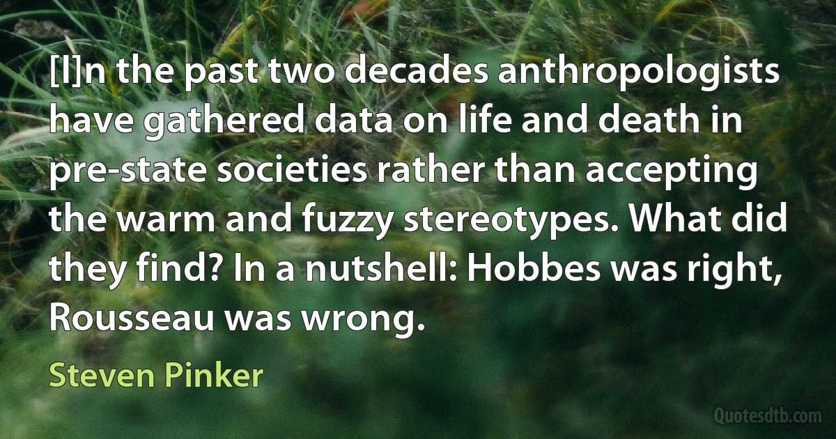 [I]n the past two decades anthropologists have gathered data on life and death in pre-state societies rather than accepting the warm and fuzzy stereotypes. What did they find? In a nutshell: Hobbes was right, Rousseau was wrong. (Steven Pinker)