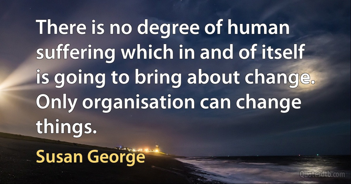 There is no degree of human suffering which in and of itself is going to bring about change. Only organisation can change things. (Susan George)