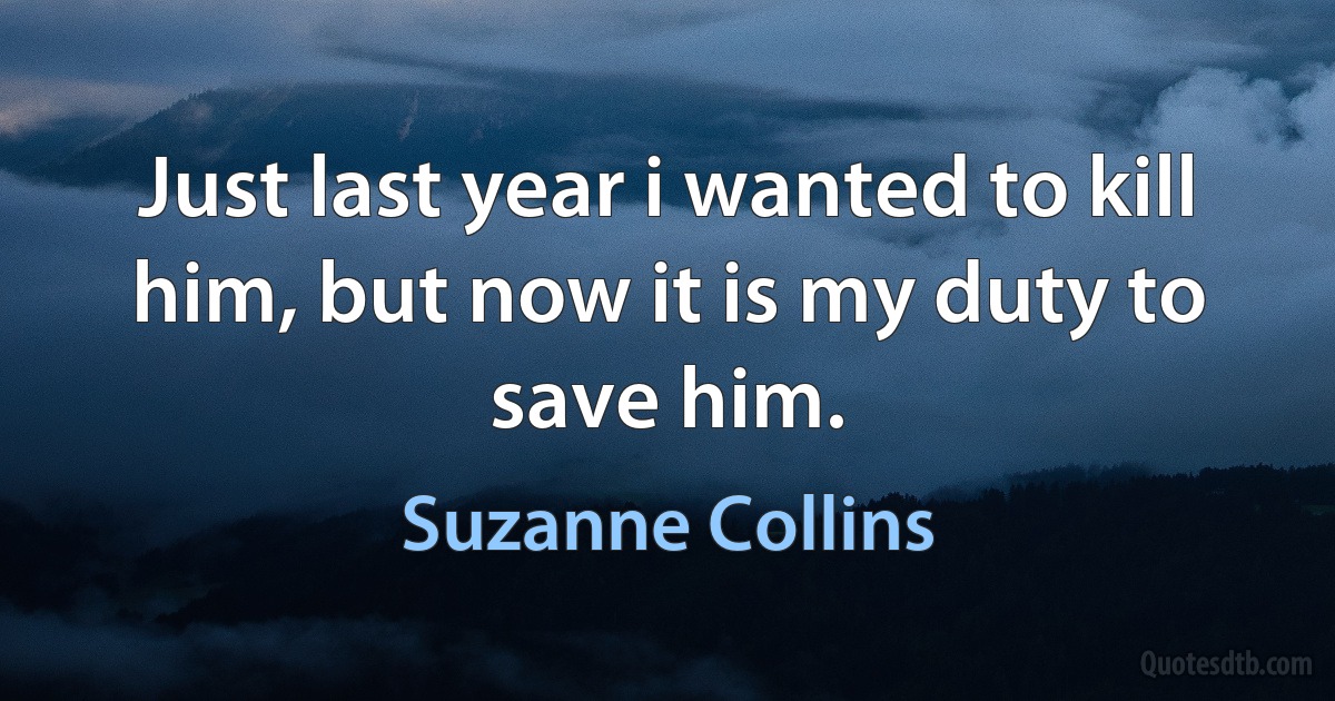 Just last year i wanted to kill him, but now it is my duty to save him. (Suzanne Collins)