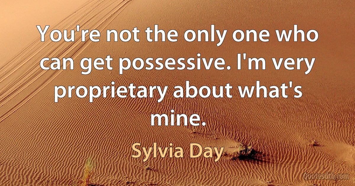 You're not the only one who can get possessive. I'm very proprietary about what's mine. (Sylvia Day)