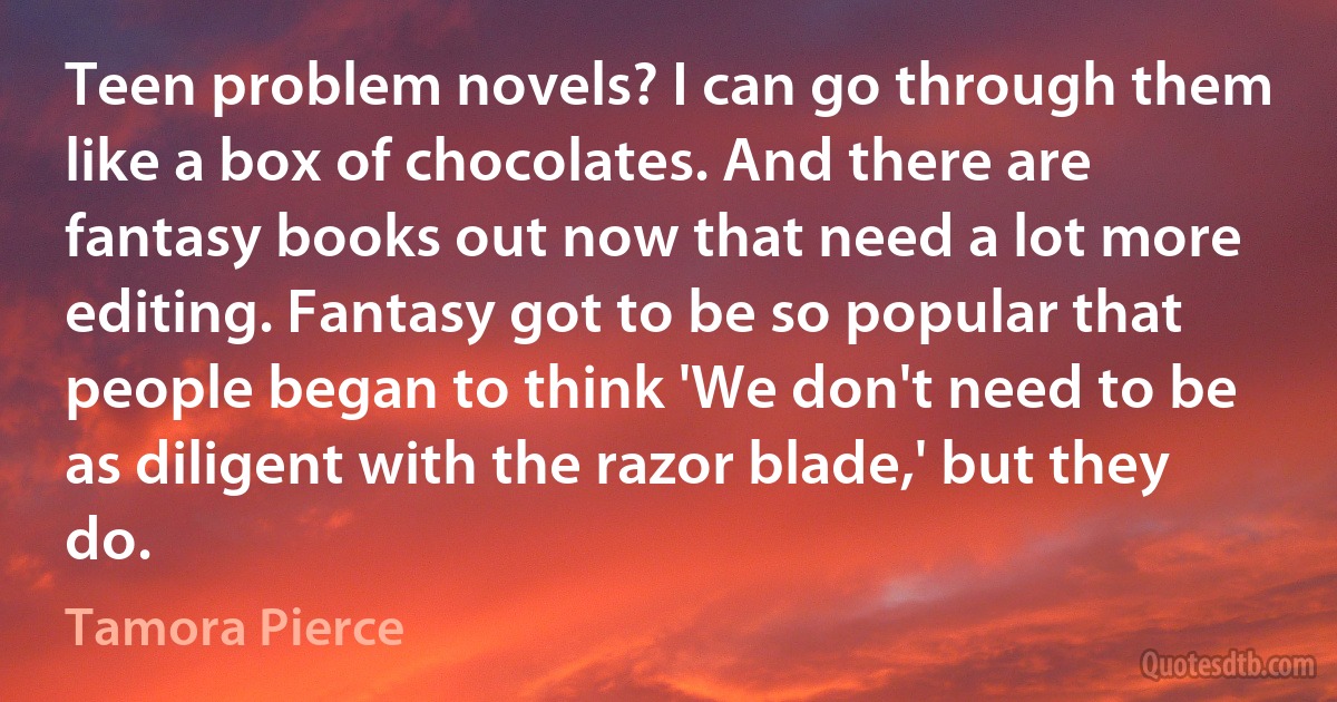 Teen problem novels? I can go through them like a box of chocolates. And there are fantasy books out now that need a lot more editing. Fantasy got to be so popular that people began to think 'We don't need to be as diligent with the razor blade,' but they do. (Tamora Pierce)