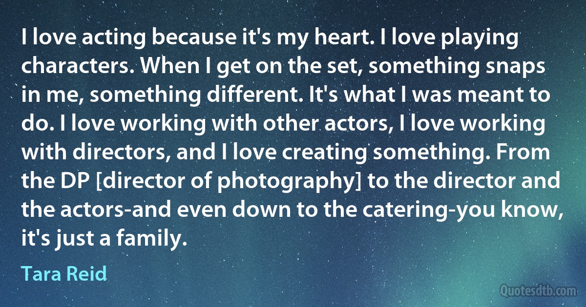 I love acting because it's my heart. I love playing characters. When I get on the set, something snaps in me, something different. It's what I was meant to do. I love working with other actors, I love working with directors, and I love creating something. From the DP [director of photography] to the director and the actors-and even down to the catering-you know, it's just a family. (Tara Reid)