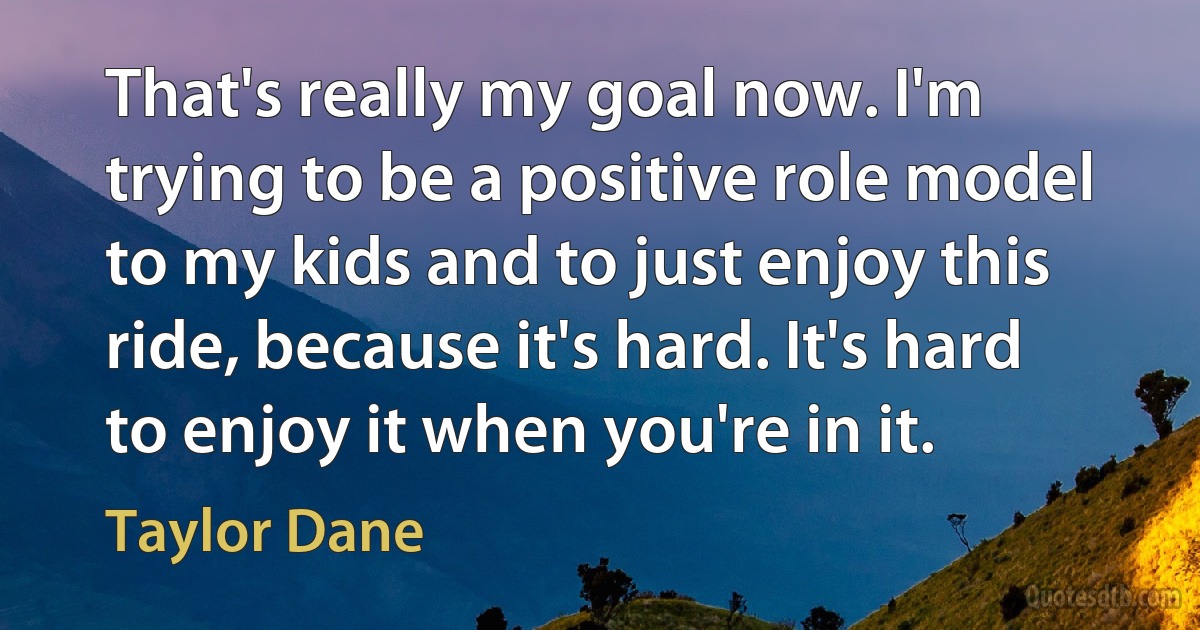 That's really my goal now. I'm trying to be a positive role model to my kids and to just enjoy this ride, because it's hard. It's hard to enjoy it when you're in it. (Taylor Dane)