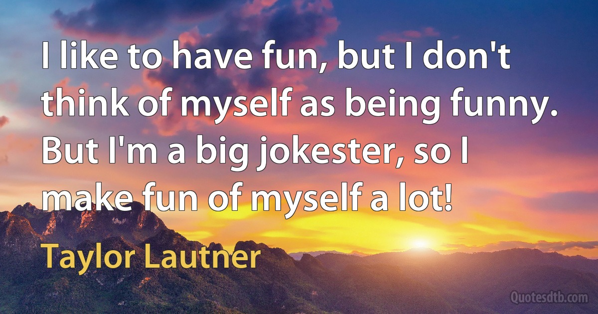 I like to have fun, but I don't think of myself as being funny. But I'm a big jokester, so I make fun of myself a lot! (Taylor Lautner)