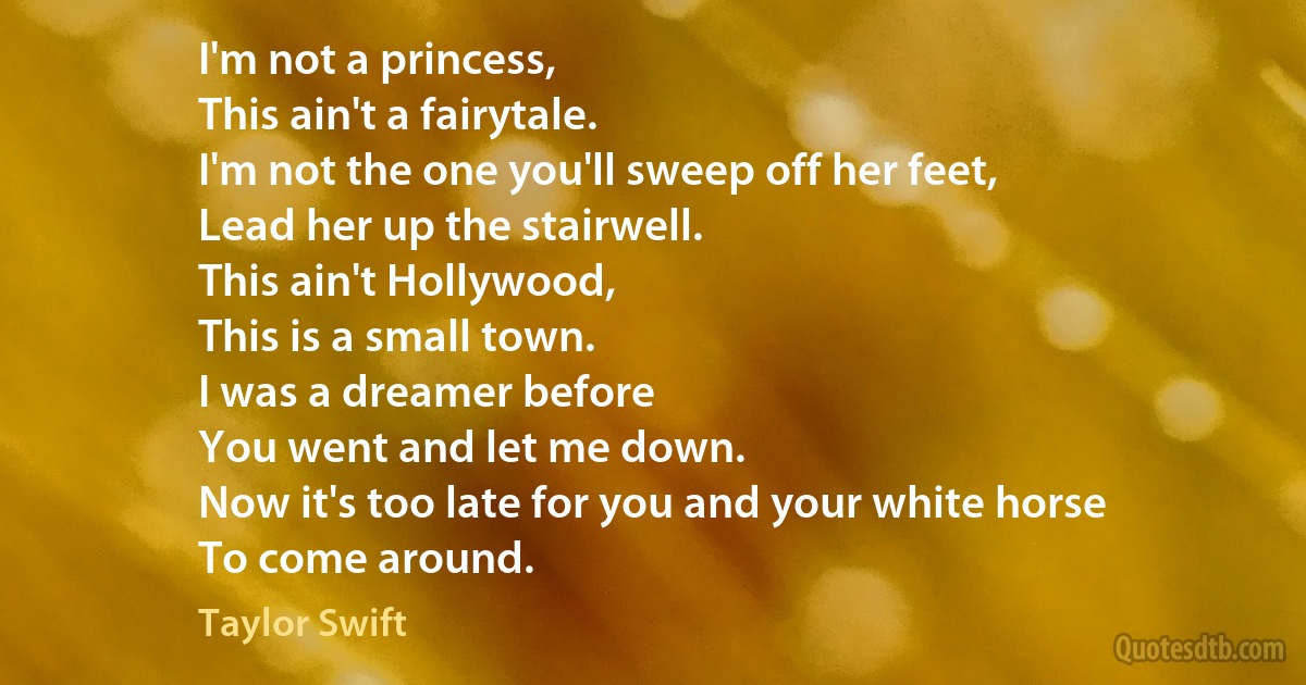 I'm not a princess,
This ain't a fairytale.
I'm not the one you'll sweep off her feet,
Lead her up the stairwell.
This ain't Hollywood,
This is a small town.
I was a dreamer before
You went and let me down.
Now it's too late for you and your white horse
To come around. (Taylor Swift)