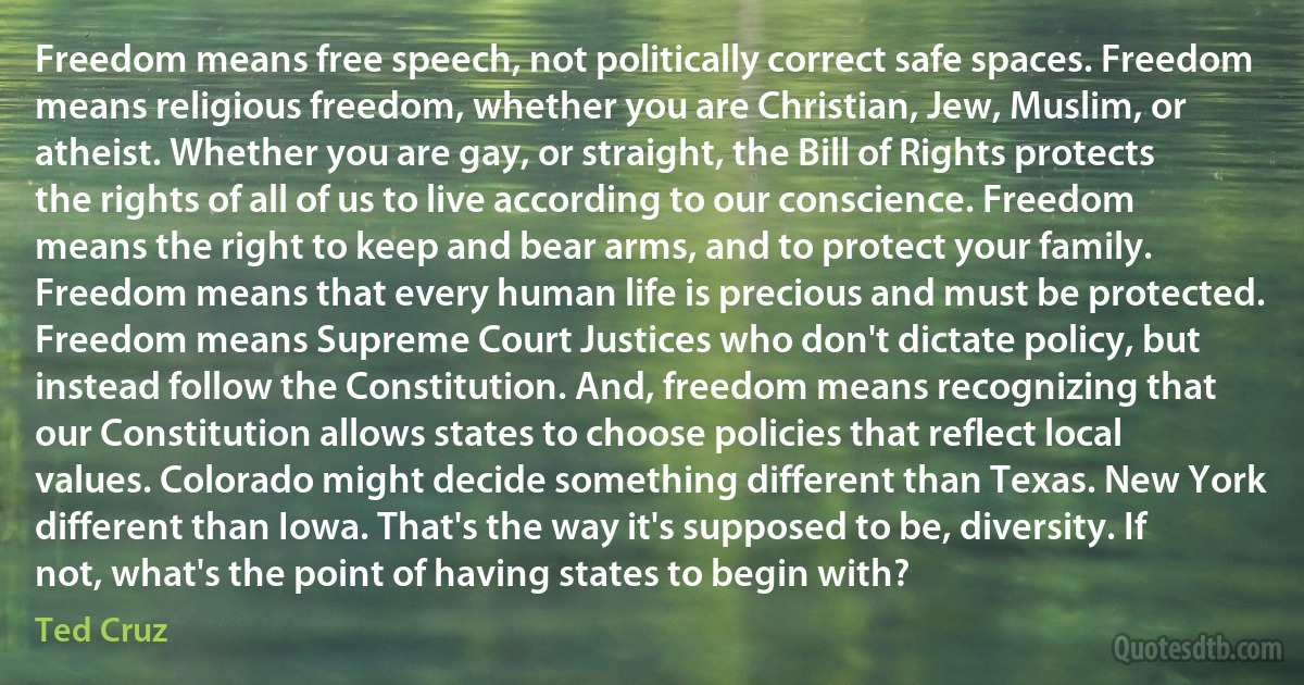 Freedom means free speech, not politically correct safe spaces. Freedom means religious freedom, whether you are Christian, Jew, Muslim, or atheist. Whether you are gay, or straight, the Bill of Rights protects the rights of all of us to live according to our conscience. Freedom means the right to keep and bear arms, and to protect your family. Freedom means that every human life is precious and must be protected. Freedom means Supreme Court Justices who don't dictate policy, but instead follow the Constitution. And, freedom means recognizing that our Constitution allows states to choose policies that reflect local values. Colorado might decide something different than Texas. New York different than Iowa. That's the way it's supposed to be, diversity. If not, what's the point of having states to begin with? (Ted Cruz)