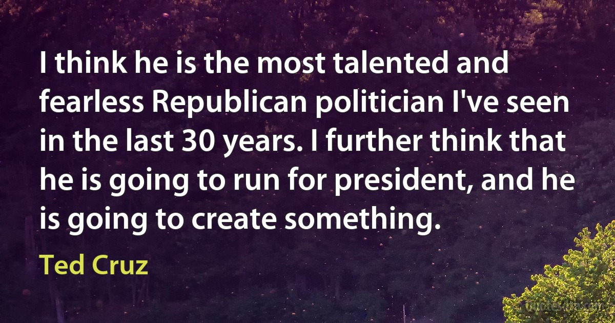 I think he is the most talented and fearless Republican politician I've seen in the last 30 years. I further think that he is going to run for president, and he is going to create something. (Ted Cruz)