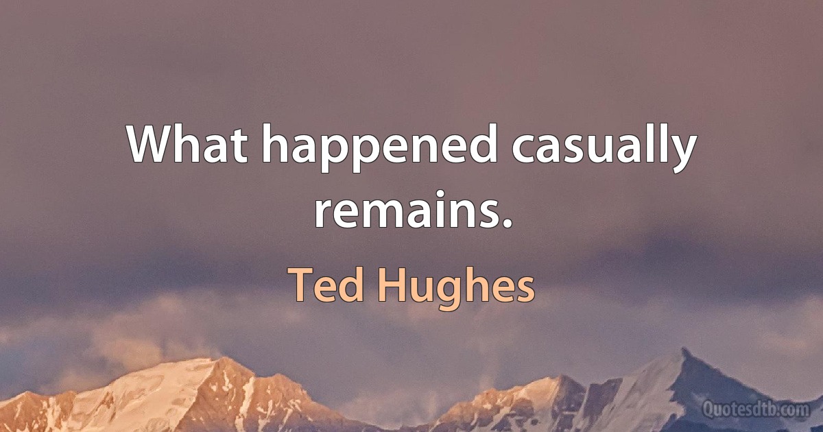 What happened casually remains. (Ted Hughes)