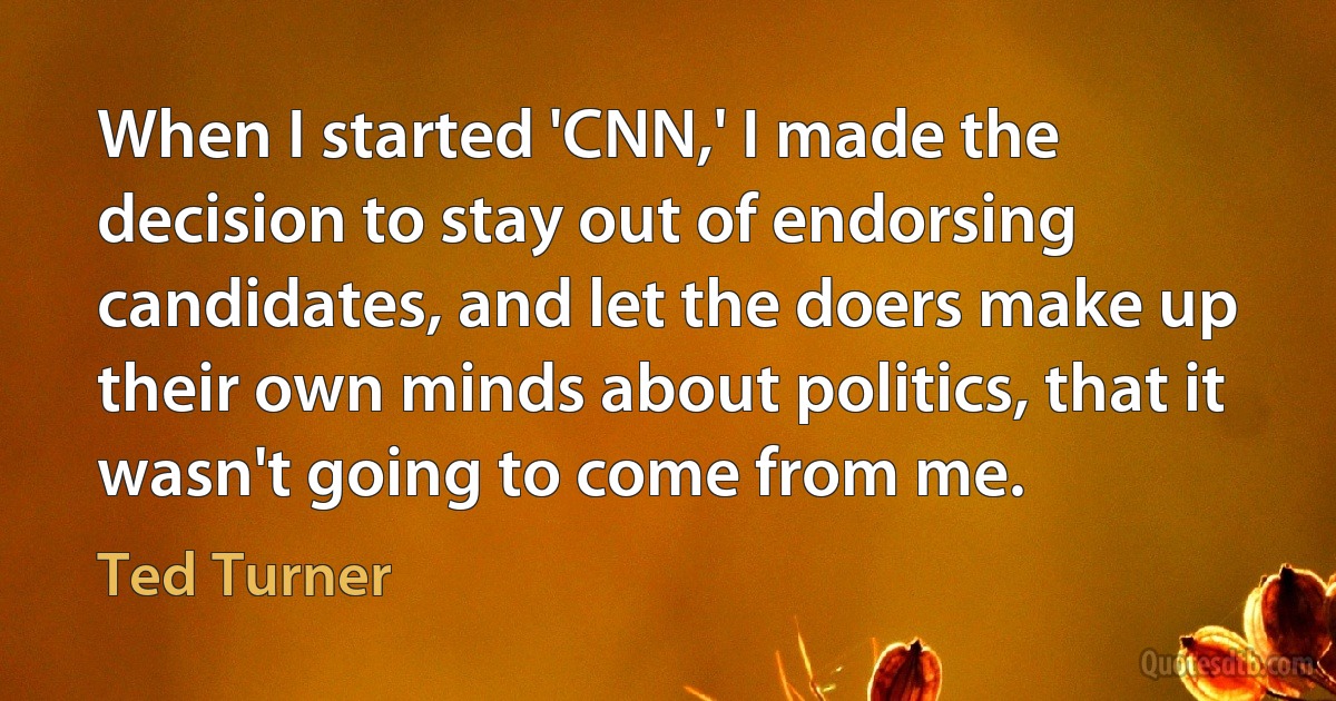 When I started 'CNN,' I made the decision to stay out of endorsing candidates, and let the doers make up their own minds about politics, that it wasn't going to come from me. (Ted Turner)