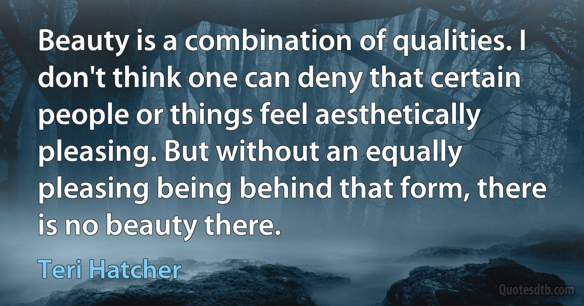 Beauty is a combination of qualities. I don't think one can deny that certain people or things feel aesthetically pleasing. But without an equally pleasing being behind that form, there is no beauty there. (Teri Hatcher)