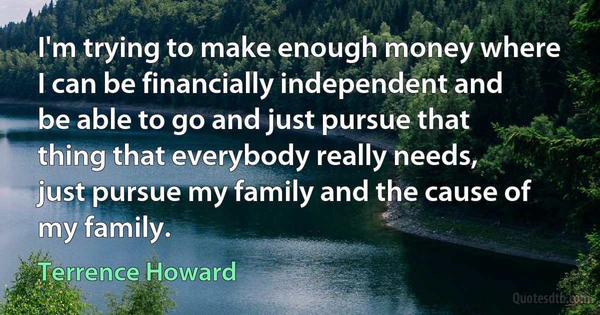 I'm trying to make enough money where I can be financially independent and be able to go and just pursue that thing that everybody really needs, just pursue my family and the cause of my family. (Terrence Howard)