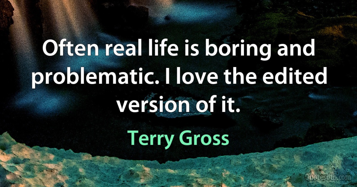 Often real life is boring and problematic. I love the edited version of it. (Terry Gross)