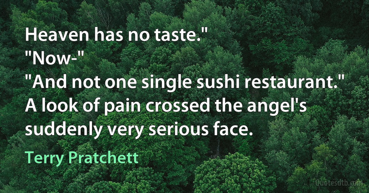 Heaven has no taste."
"Now-"
"And not one single sushi restaurant."
A look of pain crossed the angel's suddenly very serious face. (Terry Pratchett)