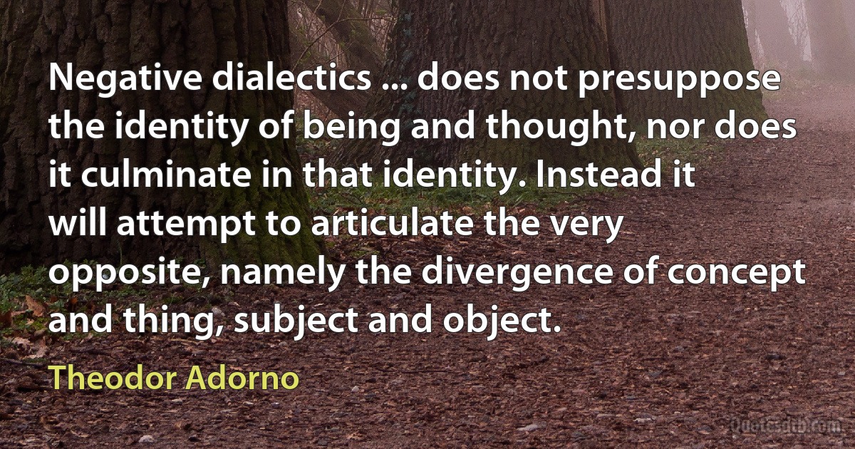 Negative dialectics ... does not presuppose the identity of being and thought, nor does it culminate in that identity. Instead it will attempt to articulate the very opposite, namely the divergence of concept and thing, subject and object. (Theodor Adorno)