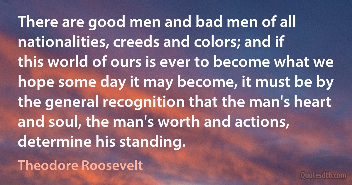 There are good men and bad men of all nationalities, creeds and colors; and if this world of ours is ever to become what we hope some day it may become, it must be by the general recognition that the man's heart and soul, the man's worth and actions, determine his standing. (Theodore Roosevelt)