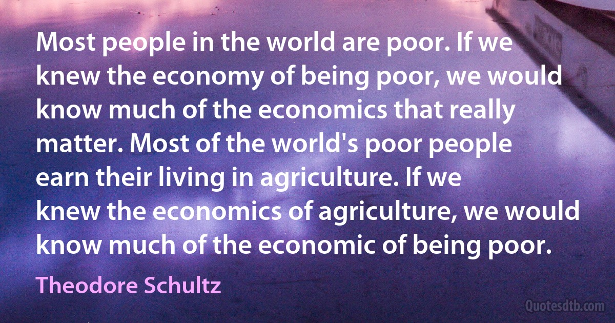 Most people in the world are poor. If we knew the economy of being poor, we would know much of the economics that really matter. Most of the world's poor people earn their living in agriculture. If we knew the economics of agriculture, we would know much of the economic of being poor. (Theodore Schultz)