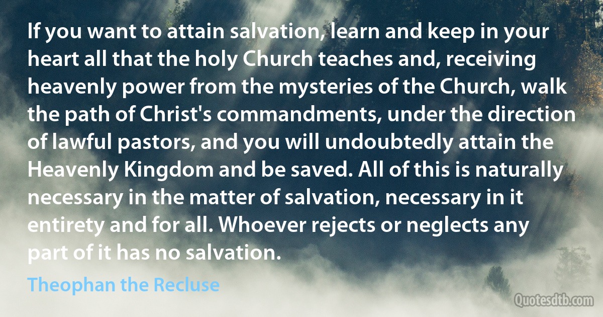 If you want to attain salvation, learn and keep in your heart all that the holy Church teaches and, receiving heavenly power from the mysteries of the Church, walk the path of Christ's commandments, under the direction of lawful pastors, and you will undoubtedly attain the Heavenly Kingdom and be saved. All of this is naturally necessary in the matter of salvation, necessary in it entirety and for all. Whoever rejects or neglects any part of it has no salvation. (Theophan the Recluse)